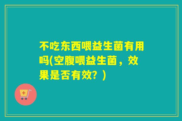 不吃东西喂益生菌有用吗(空腹喂益生菌，效果是否有效？)