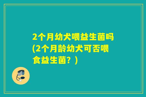 2个月幼犬喂益生菌吗(2个月龄幼犬可否喂食益生菌?) 2个月幼犬喂益生菌吗(2个月龄幼犬可否喂食益生菌?)