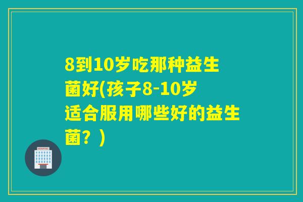 8到10岁吃那种益生菌好(孩子8-10岁适合服用哪些好的益生菌?) 8到10岁吃那种益生菌好(孩子8-10岁适合服用哪些好的益生菌?)