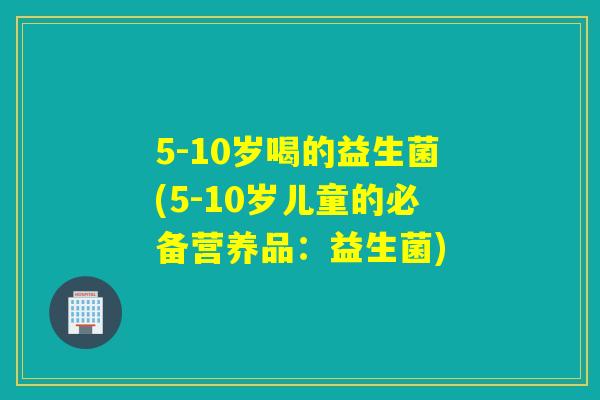 5-10岁喝的益生菌(5-10岁儿童的必备营养品：益生菌)