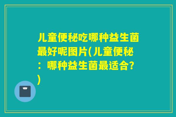 儿童吃哪种益生菌好呢图片(儿童:哪种益生菌适合?) 儿童吃哪种益生菌好呢图片(儿童:哪种益生菌适合?)