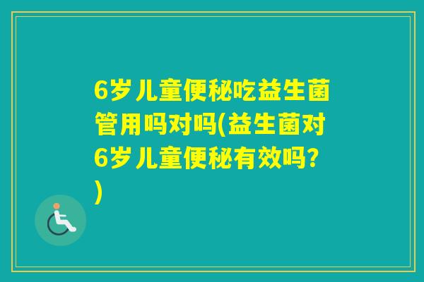 6岁儿童吃益生菌管用吗对吗(益生菌对6岁儿童有效吗？)