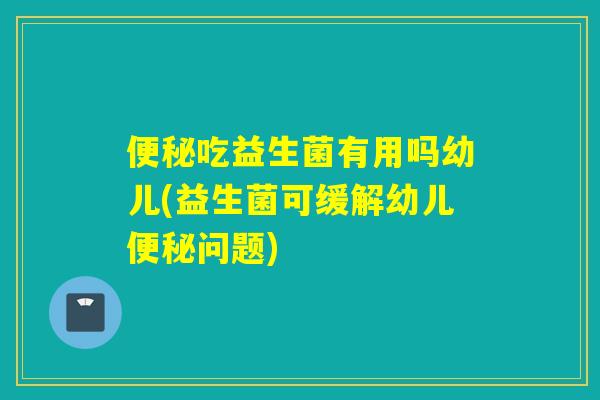 吃益生菌有用吗幼儿(益生菌可缓解幼儿问题) 吃益生菌有用吗幼儿(益生菌可缓解幼儿问题)
