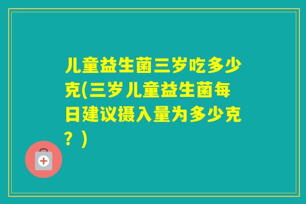 儿童益生菌三岁吃多少克(三岁儿童益生菌每日建议摄入量为多少克？)