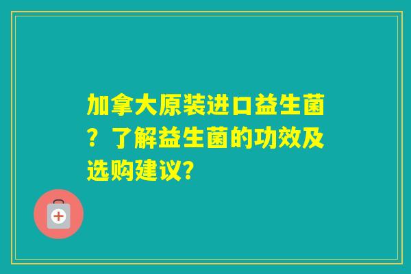 加拿大原装进口益生菌？了解益生菌的功效及选购建议？