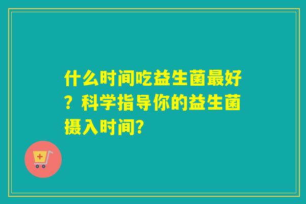 什么时间吃益生菌好？科学指导你的益生菌摄入时间？