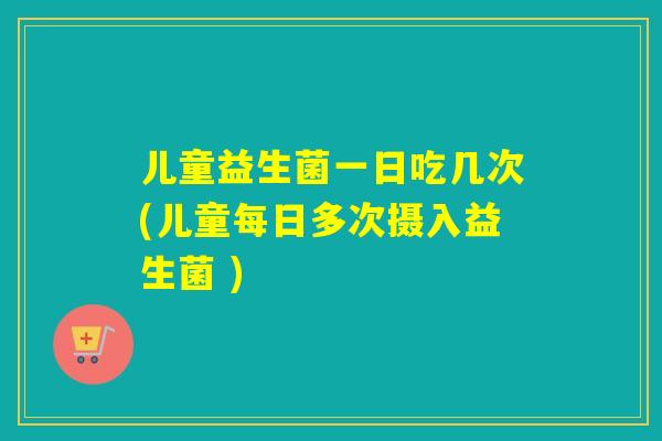 儿童益生菌一日吃几次(儿童每日多次摄入益生菌 ) 儿童益生菌一日吃几次(儿童每日多次摄入益生菌 )