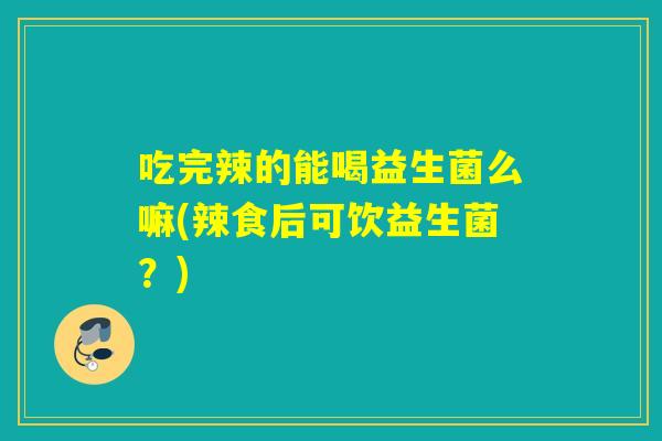吃完辣的能喝益生菌么嘛(辣食后可饮益生菌？)