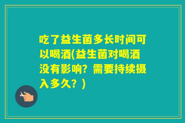 吃了益生菌多长时间可以喝酒(益生菌对喝酒没有影响？需要持续摄入多久？)