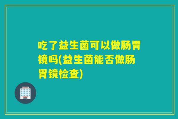 吃了益生菌可以做肠胃镜吗(益生菌能否做肠胃镜检查) 吃了益生菌可以做肠胃镜吗(益生菌能否做肠胃镜检查)