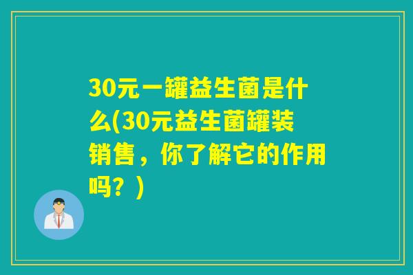 30元一罐益生菌是什么(30元益生菌罐装销售，你了解它的作用吗？)