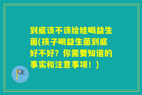 到底该不该给娃喝益生菌(孩子喝益生菌到底好不好？你需要知道的事实和注意事项！)