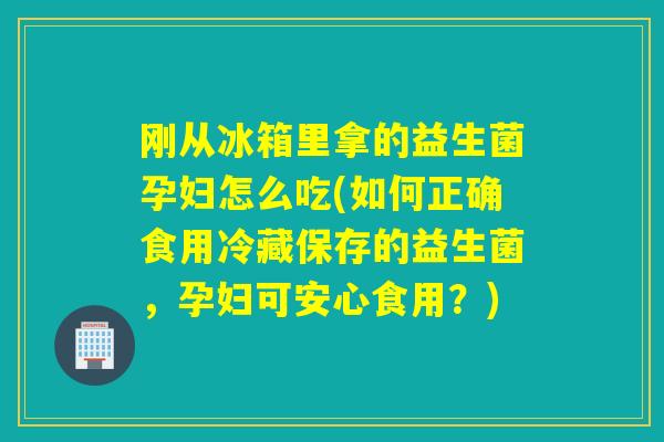 刚从冰箱里拿的益生菌孕妇怎么吃(如何正确食用冷藏保存的益生菌，孕妇可安心食用？)