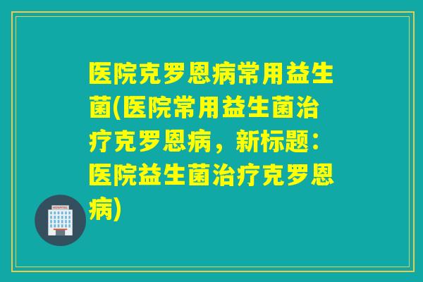 医院克罗恩常用益生菌(医院常用益生菌克罗恩，新标题：医院益生菌克罗恩)