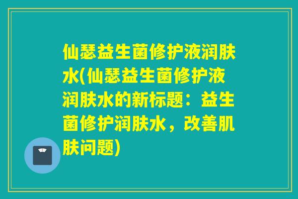仙瑟益生菌修护液润肤水(仙瑟益生菌修护液润肤水的新标题：益生菌修护润肤水，改善问题)