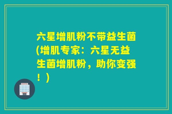 六星增肌粉不带益生菌(增肌专家：六星无益生菌增肌粉，助你变强！)