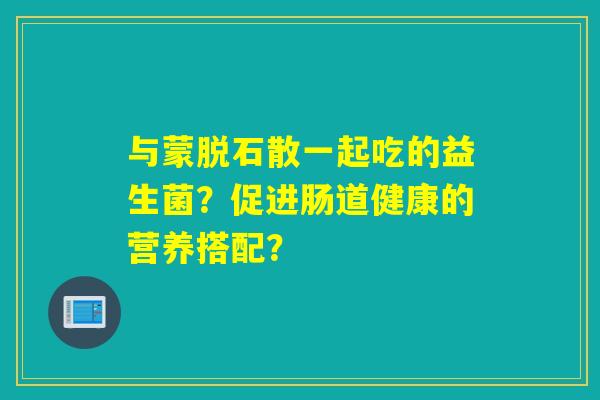 与蒙脱石散一起吃的益生菌？促进肠道健康的营养搭配？