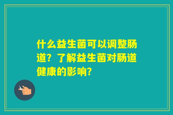 什么益生菌可以调整肠道？了解益生菌对肠道健康的影响？