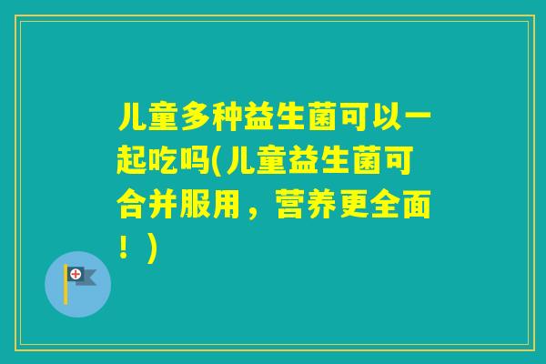 儿童多种益生菌可以一起吃吗(儿童益生菌可合并服用，营养更全面！)