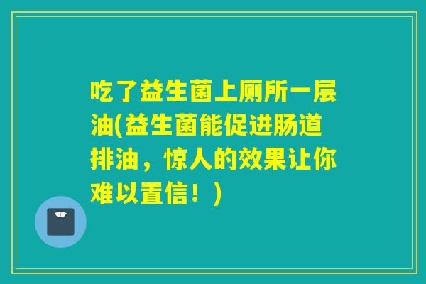 吃了益生菌上厕所一层油(益生菌能促进肠道排油，惊人的效果让你难以置信！)