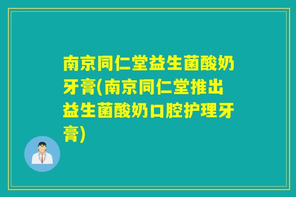 南京同仁堂益生菌酸奶牙膏(南京同仁堂推出益生菌酸奶口腔护理牙膏)