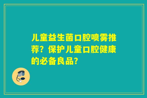 儿童益生菌口腔喷雾推荐?保护儿童口腔健康的必备良品? 儿童益生菌口腔喷雾推荐?保护儿童口腔健康的必备良品?