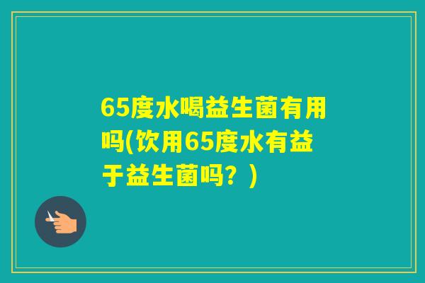65度水喝益生菌有用吗(饮用65度水有益于益生菌吗?) 65度水喝益生菌有用吗(饮用65度水有益于益生菌吗?)