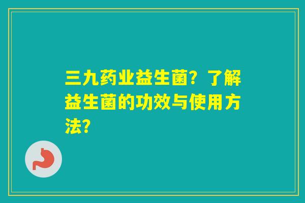 三九药业益生菌？了解益生菌的功效与使用方法？