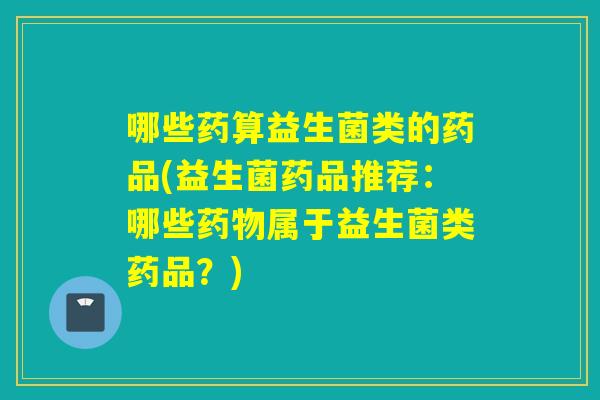 哪些药算益生菌类的药品(益生菌药品推荐：哪些属于益生菌类药品？)