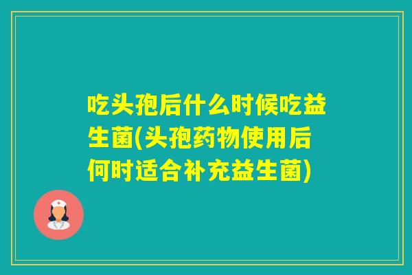吃头孢后什么时候吃益生菌(头孢使用后何时适合补充益生菌)