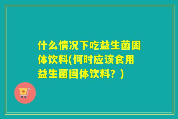 什么情况下吃益生菌固体饮料(何时应该食用益生菌固体饮料？)