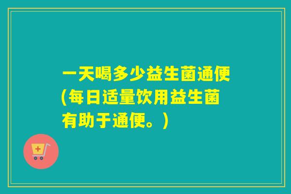 一天喝多少益生菌通便(每日适量饮用益生菌有助于通便。)