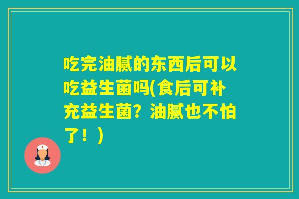 吃完油腻的东西后可以吃益生菌吗(食后可补充益生菌？油腻也不怕了！)
