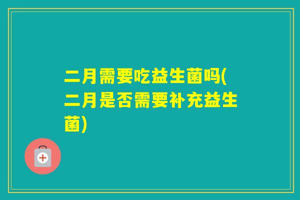 二月需要吃益生菌吗(二月是否需要补充益生菌)