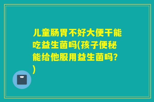 儿童肠胃不好大便干能吃益生菌吗(孩子能给他服用益生菌吗?) 儿童肠胃不好大便干能吃益生菌吗(孩子能给他服用益生菌吗?)