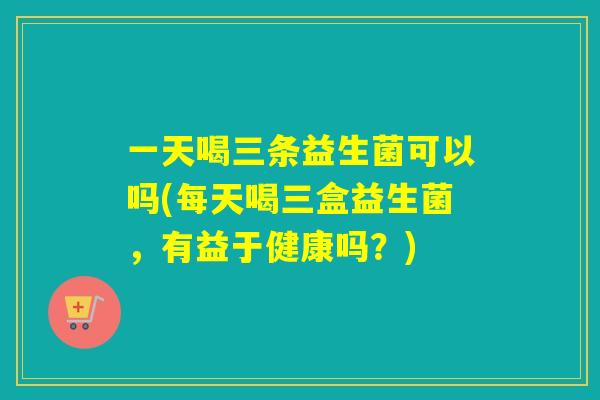 一天喝三条益生菌可以吗(每天喝三盒益生菌，有益于健康吗？)