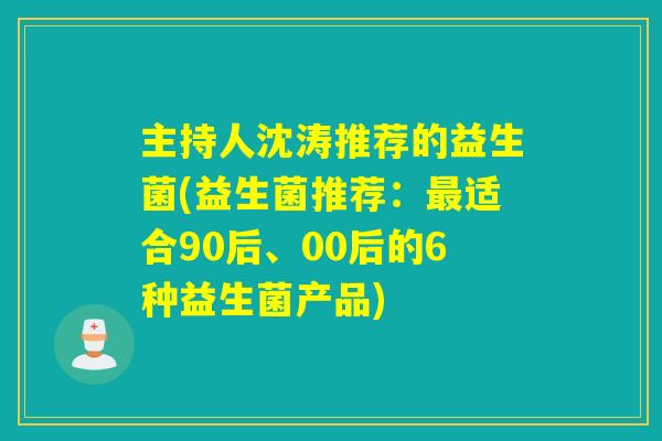 主持人沈涛推荐的益生菌(益生菌推荐：适合90后、00后的6种益生菌产品)