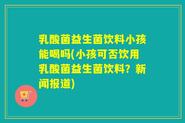 乳酸菌益生菌饮料小孩能喝吗(小孩可否饮用乳酸菌益生菌饮料？新闻报道)