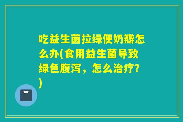 吃益生菌拉绿便奶瓣怎么办(食用益生菌导致绿色，怎么？)