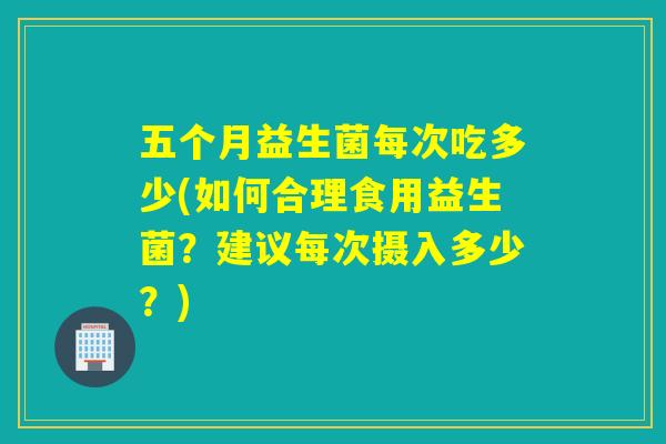 五个月益生菌每次吃多少(如何合理食用益生菌？建议每次摄入多少？)