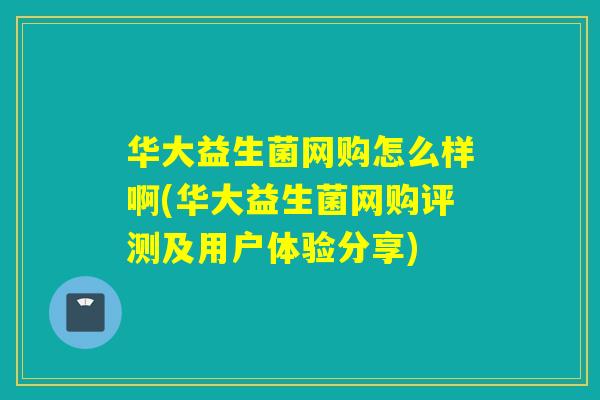华大益生菌网购怎么样啊(华大益生菌网购评测及用户体验分享) 华大益生菌网购怎么样啊(华大益生菌网购评测及用户体验分享)