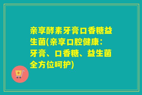 亲享酵素牙膏口香糖益生菌(亲享口腔健康:牙膏、口香糖、益生菌全方位呵护) 亲享酵素牙膏口香糖益生菌(亲享口腔健康:牙膏、口香糖、益生菌全方位呵护)