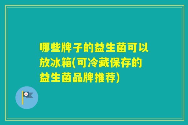 哪些牌子的益生菌可以放冰箱(可冷藏保存的益生菌品牌推荐) 哪些牌子的益生菌可以放冰箱(可冷藏保存的益生菌品牌推荐)