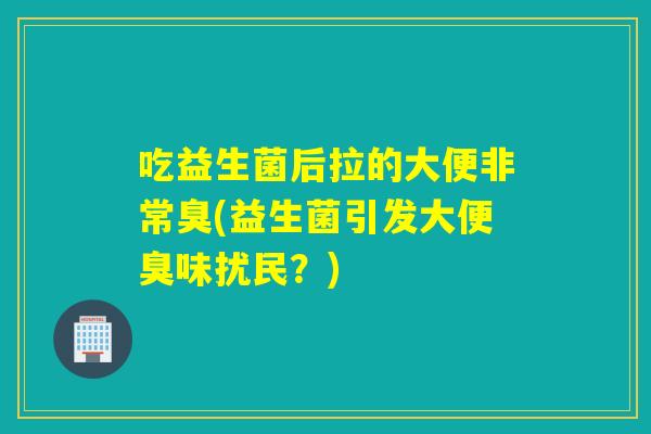 吃益生菌后拉的大便非常臭(益生菌引发大便臭味扰民？)