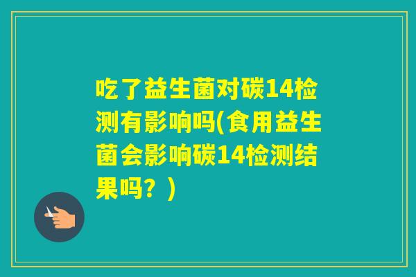 吃了益生菌对碳14检测有影响吗(食用益生菌会影响碳14检测结果吗？)