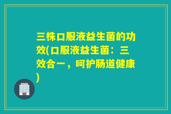 三株口服液益生菌的功效(口服液益生菌：三效合一，呵护肠道健康)