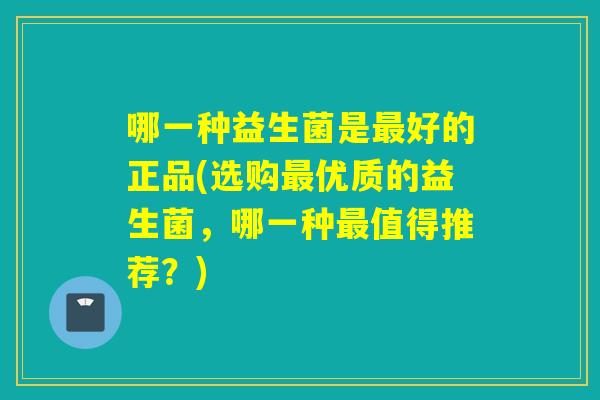哪一种益生菌是好的正品(选购优质的益生菌,哪一种值得推荐?) 哪一种益生菌是好的正品(选购优质的益生菌,哪一种值得推荐?)