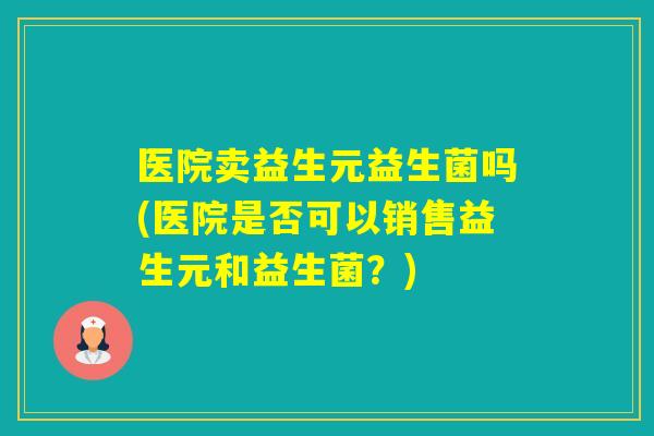 医院卖益生元益生菌吗(医院是否可以销售益生元和益生菌?) 医院卖益生元益生菌吗(医院是否可以销售益生元和益生菌?)