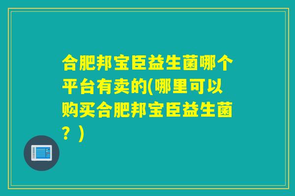 合肥邦宝臣益生菌哪个平台有卖的(哪里可以购买合肥邦宝臣益生菌?) 合肥邦宝臣益生菌哪个平台有卖的(哪里可以购买合肥邦宝臣益生菌?)