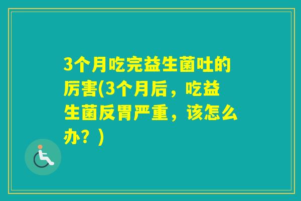 3个月吃完益生菌吐的厉害(3个月后，吃益生菌反胃严重，该怎么办？)